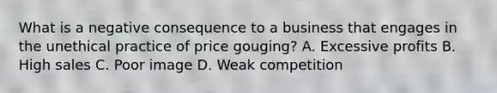 What is a negative consequence to a business that engages in the unethical practice of price gouging? A. Excessive profits B. High sales C. Poor image D. Weak competition