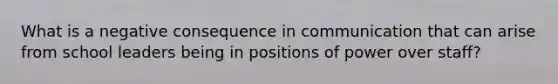 What is a negative consequence in communication that can arise from school leaders being in positions of power over staff?