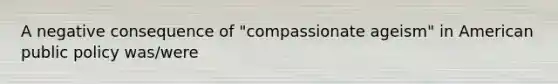 A negative consequence of "compassionate ageism" in American public policy was/were