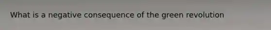 What is a negative consequence of the green revolution