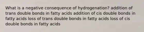 What is a negative consequence of hydrogenation?​ ​addition of trans double bonds in fatty acids ​addition of cis double bonds in fatty acids ​loss of trans double bonds in fatty acids ​loss of cis double bonds in fatty acids