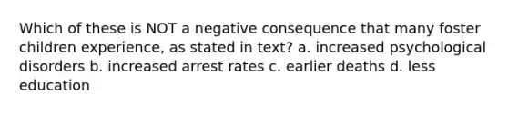 Which of these is NOT a negative consequence that many foster children experience, as stated in text? a. increased psychological disorders b. increased arrest rates c. earlier deaths d. less education