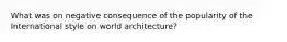 What was on negative consequence of the popularity of the International style on world architecture?