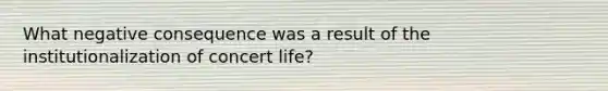 What negative consequence was a result of the institutionalization of concert life?