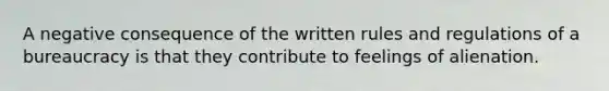 A negative consequence of the written rules and regulations of a bureaucracy is that they contribute to feelings of alienation.