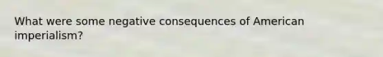 What were some negative consequences of American imperialism?