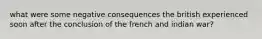 what were some negative consequences the british experienced soon after the conclusion of the french and indian war?