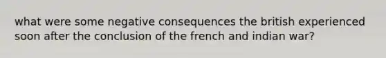 what were some negative consequences the british experienced soon after the conclusion of the french and indian war?