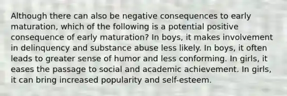 Although there can also be negative consequences to early maturation, which of the following is a potential positive consequence of early maturation? In boys, it makes involvement in delinquency and substance abuse less likely. In boys, it often leads to greater sense of humor and less conforming. In girls, it eases the passage to social and academic achievement. In girls, it can bring increased popularity and self-esteem.