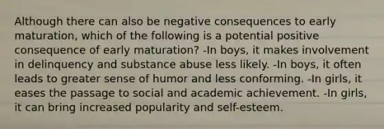 Although there can also be negative consequences to early maturation, which of the following is a potential positive consequence of early maturation? -In boys, it makes involvement in delinquency and substance abuse less likely. -In boys, it often leads to greater sense of humor and less conforming. -In girls, it eases the passage to social and academic achievement. -In girls, it can bring increased popularity and self-esteem.