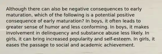 Although there can also be negative consequences to early maturation, which of the following is a potential positive consequence of early maturation? In boys, it often leads to greater sense of humor and less conforming. In boys, it makes involvement in delinquency and substance abuse less likely. In girls, it can bring increased popularity and self-esteem. In girls, it eases the passage to social and academic achievement.