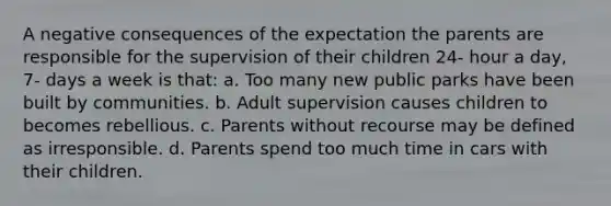 A negative consequences of the expectation the parents are responsible for the supervision of their children 24- hour a day, 7- days a week is that: a. Too many new public parks have been built by communities. b. Adult supervision causes children to becomes rebellious. c. Parents without recourse may be defined as irresponsible. d. Parents spend too much time in cars with their children.