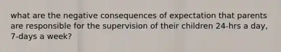 what are the negative consequences of expectation that parents are responsible for the supervision of their children 24-hrs a day, 7-days a week?