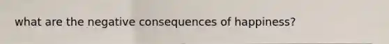 what are the negative consequences of happiness?