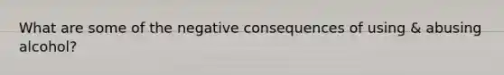 What are some of the negative consequences of using & abusing alcohol?