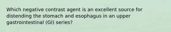 Which negative contrast agent is an excellent source for distending the stomach and esophagus in an upper gastrointestinal (GI) series?