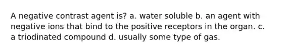 A negative contrast agent is? a. water soluble b. an agent with negative ions that bind to the positive receptors in the organ. c. a triodinated compound d. usually some type of gas.