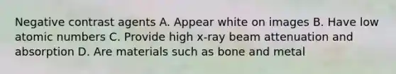 Negative contrast agents A. Appear white on images B. Have low atomic numbers C. Provide high x-ray beam attenuation and absorption D. Are materials such as bone and metal