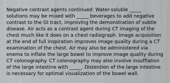 Negative contrast agents continued: Water-soluble _____ solutions may be mixed with _____ beverages to add negative contrast to the GI tract, improving the demonstration of subtle disease. Air acts as a contrast agent during CT imaging of the chest much like it does on a chest radiograph. Image acquisition at the end of full inspiration improves image quality during a CT examination of the chest. Air may also be administered via enema to inflate the large bowel to improve image quality during CT colonography. CT colonography may also involve insufflation of the large intestine with _____. Distention of the large intestine is necessary for optimal visualization of the bowel wall.