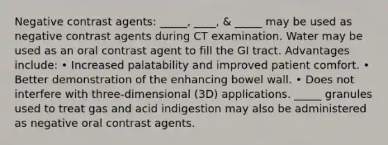 Negative contrast agents: _____, ____, & _____ may be used as negative contrast agents during CT examination. Water may be used as an oral contrast agent to fill the GI tract. Advantages include: • Increased palatability and improved patient comfort. • Better demonstration of the enhancing bowel wall. • Does not interfere with three-dimensional (3D) applications. _____ granules used to treat gas and acid indigestion may also be administered as negative oral contrast agents.