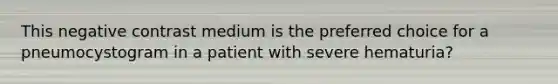 This negative contrast medium is the preferred choice for a pneumocystogram in a patient with severe hematuria?