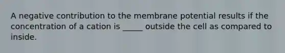 A negative contribution to the membrane potential results if the concentration of a cation is _____ outside the cell as compared to inside.