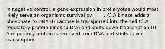 In negative control, a gene expression in prokaryotes would most likely serve an organisms survival by_____. A) A kinase adds a phosphate to DNA B) Lactose is transported into the cell C) A regulatory protein binds to DNA and shuts down transcription D) A regulatory protein is removed from DNA and shuts down transcription