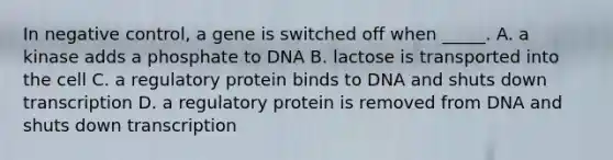 In negative control, a gene is switched off when _____. A. a kinase adds a phosphate to DNA B. lactose is transported into the cell C. a regulatory protein binds to DNA and shuts down transcription D. a regulatory protein is removed from DNA and shuts down transcription