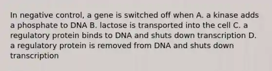 In negative control, a gene is switched off when A. a kinase adds a phosphate to DNA B. lactose is transported into the cell C. a regulatory protein binds to DNA and shuts down transcription D. a regulatory protein is removed from DNA and shuts down transcription