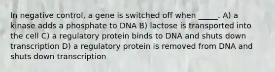 In negative control, a gene is switched off when _____. A) a kinase adds a phosphate to DNA B) lactose is transported into the cell C) a regulatory protein binds to DNA and shuts down transcription D) a regulatory protein is removed from DNA and shuts down transcription