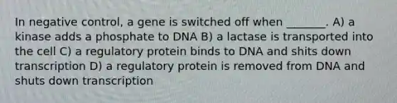 In negative control, a gene is switched off when _______. A) a kinase adds a phosphate to DNA B) a lactase is transported into the cell C) a regulatory protein binds to DNA and shits down transcription D) a regulatory protein is removed from DNA and shuts down transcription