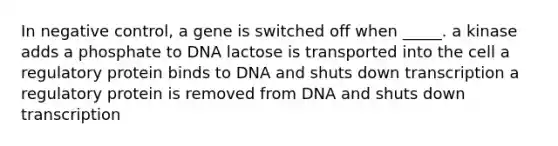 In negative control, a gene is switched off when _____. a kinase adds a phosphate to DNA lactose is transported into the cell a regulatory protein binds to DNA and shuts down transcription a regulatory protein is removed from DNA and shuts down transcription ​