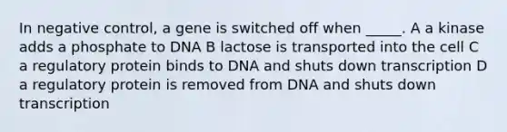 In negative control, a gene is switched off when _____. A a kinase adds a phosphate to DNA B lactose is transported into the cell C a regulatory protein binds to DNA and shuts down transcription D a regulatory protein is removed from DNA and shuts down transcription