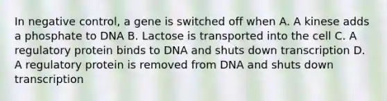 In negative control, a gene is switched off when A. A kinese adds a phosphate to DNA B. Lactose is transported into the cell C. A regulatory protein binds to DNA and shuts down transcription D. A regulatory protein is removed from DNA and shuts down transcription