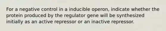 For a negative control in a inducible operon, indicate whether the protein produced by the regulator gene will be synthesized initially as an active repressor or an inactive repressor.