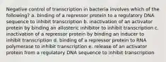 Negative control of transcription in bacteria involves which of the following? a. binding of a repressor protein to a regulatory DNA sequence to inhibit transcription b. inactivation of an activator protein by binding an allosteric inhibitor to inhibit transcription c. inactivation of a repressor protein by binding an inducer to inhibit transcription d. binding of a repressor protein to RNA polymerase to inhibit transcription e. release of an activator protein from a regulatory DNA sequence to inhibit transcription