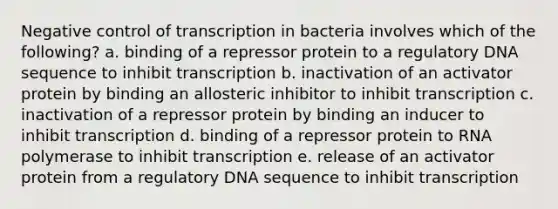 Negative control of transcription in bacteria involves which of the following? a. binding of a repressor protein to a regulatory DNA sequence to inhibit transcription b. inactivation of an activator protein by binding an allosteric inhibitor to inhibit transcription c. inactivation of a repressor protein by binding an inducer to inhibit transcription d. binding of a repressor protein to RNA polymerase to inhibit transcription e. release of an activator protein from a regulatory DNA sequence to inhibit transcription