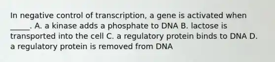 In negative control of transcription, a gene is activated when _____. A. a kinase adds a phosphate to DNA B. lactose is transported into the cell C. a regulatory protein binds to DNA D. a regulatory protein is removed from DNA