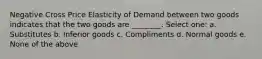 Negative Cross Price Elasticity of Demand between two goods indicates that the two goods are ________. Select one: a. Substitutes b. Inferior goods c. Compliments d. Normal goods e. None of the above