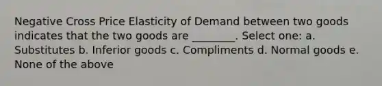 Negative Cross Price Elasticity of Demand between two goods indicates that the two goods are ________. Select one: a. Substitutes b. Inferior goods c. Compliments d. Normal goods e. None of the above