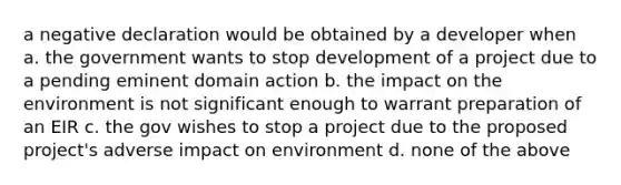 a negative declaration would be obtained by a developer when a. the government wants to stop development of a project due to a pending eminent domain action b. the impact on the environment is not significant enough to warrant preparation of an EIR c. the gov wishes to stop a project due to the proposed project's adverse impact on environment d. none of the above