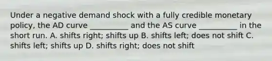 Under a negative demand shock with a fully credible monetary​ policy, the AD curve​ __________ and the AS curve​ __________ in the short run. A. shifts​ right; shifts up B. shifts left​; does not shift C. shifts​ left; shifts up D. shifts right​; does not shift