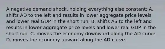 A negative demand shock, holding everything else constant: A. shifts AD to the left and results in lower aggregate price levels and lower real GDP in the short run. B. shifts AS to the left and results in lower aggregate price levels and lower real GDP in the short run. C. moves the economy downward along the AD curve. D. moves the economy upward along the AD curve.