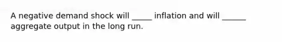 A negative demand shock will _____ inflation and will ______ aggregate output in the long run.