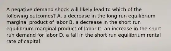 A negative demand shock will likely lead to which of the following outcomes? A. a decrease in the long run equilibrium marginal product of labor B. a decrease in the short run equilibrium marginal product of labor C. an increase in the short run demand for labor D. a fall in the short run equilibrium rental rate of capital