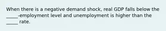 When there is a negative demand shock, real GDP falls below the _____-employment level and unemployment is higher than the _____ rate.