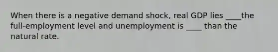 When there is a negative demand shock, real GDP lies ____the full-employment level and unemployment is ____ than the natural rate.