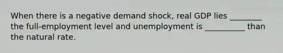 When there is a negative demand shock, real GDP lies ________ the full-employment level and unemployment is __________ than the natural rate.