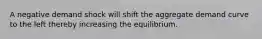 A negative demand shock will shift the aggregate demand curve to the left thereby increasing the equilibrium.