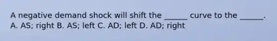 A negative demand shock will shift the ______ curve to the ______. A. AS; right B. AS; left C. AD; left D. AD; right